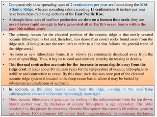 • Comparatively slow spreading rates of 2 centimeters per year are found along the Mid-
Atlantic Ridge, whereas spreading rates exceeding 15 centimeters (6 inches) per year
have been measured along sections of the East Pacific Rise.
• Although these rates of seafloor production are slow on a human time scale, they are
nevertheless rapid enough to have generated all of Earth’s ocean basins within the
past 200 million years.
• The primary reason for the elevated position of the oceanic ridge is that newly created
oceanic lithosphere is hot and, therefore, less dense than cooler rocks found away from the
ridge axis. (Geologists use the term axis to refer to a line that follows the general trend of
the ridge crest.)
• As soon as new lithosphere forms, it is slowly yet continually displaced away from the
zone of upwelling. Thus, it begins to cool and contract, thereby increasing in density.
• This thermal contraction accounts for the increase in ocean depths away from the
ridge crest. It takes about 80 million years for the temperature of oceanic lithosphere to
stabilize and contraction to cease. By this time, rock that was once part of the elevated
oceanic ridge system is located in the deep-ocean basin, where it may be buried by
substantial accumulations of sediment.
• In addition, as the plate moves away from the ridge, cooling of the underlying
asthenosphere causes it to become increasingly more rigid.
• Thus, oceanic lithosphere is generated by cooling of the asthenosphere from the top down.
Stated another way, the thickness of oceanic lithosphere is age dependent. The older
(cooler) it is, the greater its thickness. Oceanic lithosphere that exceeds 80 million years in
age is about 100 kilometers (60 miles) thick—approximately its maximum thickness.
 