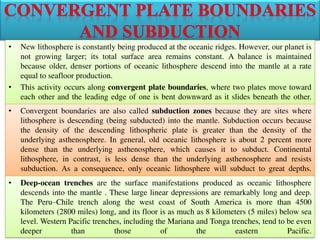 • New lithosphere is constantly being produced at the oceanic ridges. However, our planet is
not growing larger; its total surface area remains constant. A balance is maintained
because older, denser portions of oceanic lithosphere descend into the mantle at a rate
equal to seafloor production.
• This activity occurs along convergent plate boundaries, where two plates move toward
each other and the leading edge of one is bent downward as it slides beneath the other.
• Convergent boundaries are also called subduction zones because they are sites where
lithosphere is descending (being subducted) into the mantle. Subduction occurs because
the density of the descending lithospheric plate is greater than the density of the
underlying asthenosphere. In general, old oceanic lithosphere is about 2 percent more
dense than the underlying asthenosphere, which causes it to subduct. Continental
lithosphere, in contrast, is less dense than the underlying asthenosphere and resists
subduction. As a consequence, only oceanic lithosphere will subduct to great depths.
• Deep-ocean trenches are the surface manifestations produced as oceanic lithosphere
descends into the mantle . These large linear depressions are remarkably long and deep.
The Peru–Chile trench along the west coast of South America is more than 4500
kilometers (2800 miles) long, and its floor is as much as 8 kilometers (5 miles) below sea
level. Western Pacific trenches, including the Mariana and Tonga trenches, tend to be even
deeper than those of the eastern Pacific.
 