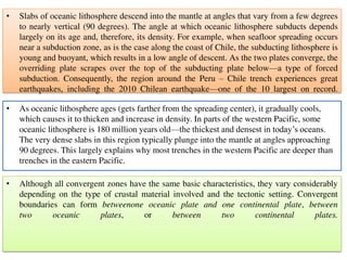 • Slabs of oceanic lithosphere descend into the mantle at angles that vary from a few degrees
to nearly vertical (90 degrees). The angle at which oceanic lithosphere subducts depends
largely on its age and, therefore, its density. For example, when seafloor spreading occurs
near a subduction zone, as is the case along the coast of Chile, the subducting lithosphere is
young and buoyant, which results in a low angle of descent. As the two plates converge, the
overriding plate scrapes over the top of the subducting plate below—a type of forced
subduction. Consequently, the region around the Peru – Chile trench experiences great
earthquakes, including the 2010 Chilean earthquake—one of the 10 largest on record.
• As oceanic lithosphere ages (gets farther from the spreading center), it gradually cools,
which causes it to thicken and increase in density. In parts of the western Pacific, some
oceanic lithosphere is 180 million years old—the thickest and densest in today’s oceans.
The very dense slabs in this region typically plunge into the mantle at angles approaching
90 degrees. This largely explains why most trenches in the western Pacific are deeper than
trenches in the eastern Pacific.
• Although all convergent zones have the same basic characteristics, they vary considerably
depending on the type of crustal material involved and the tectonic setting. Convergent
boundaries can form betweenone oceanic plate and one continental plate, between
two oceanic plates, or between two continental plates.
 