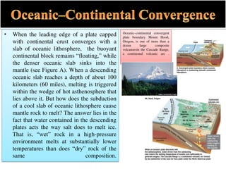 • When the leading edge of a plate capped
with continental crust converges with a
slab of oceanic lithosphere, the buoyant
continental block remains “floating,” while
the denser oceanic slab sinks into the
mantle (see Figure A). When a descending
oceanic slab reaches a depth of about 100
kilometers (60 miles), melting is triggered
within the wedge of hot asthenosphere that
lies above it. But how does the subduction
of a cool slab of oceanic lithosphere cause
mantle rock to melt? The answer lies in the
fact that water contained in the descending
plates acts the way salt does to melt ice.
That is, “wet” rock in a high-pressure
environment melts at substantially lower
temperatures than does “dry” rock of the
same composition.
Oceanic–continental convergent
plate boundary Mount Hood,
Oregon, is one of more than a
dozen large composite
volcanoesin the Cascade Range,
a continental volcanic arc .
 