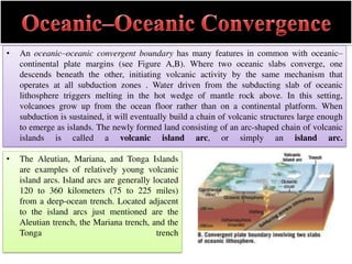• An oceanic–oceanic convergent boundary has many features in common with oceanic–
continental plate margins (see Figure A,B). Where two oceanic slabs converge, one
descends beneath the other, initiating volcanic activity by the same mechanism that
operates at all subduction zones . Water driven from the subducting slab of oceanic
lithosphere triggers melting in the hot wedge of mantle rock above. In this setting,
volcanoes grow up from the ocean floor rather than on a continental platform. When
subduction is sustained, it will eventually build a chain of volcanic structures large enough
to emerge as islands. The newly formed land consisting of an arc-shaped chain of volcanic
islands is called a volcanic island arc, or simply an island arc.
• The Aleutian, Mariana, and Tonga Islands
are examples of relatively young volcanic
island arcs. Island arcs are generally located
120 to 360 kilometers (75 to 225 miles)
from a deep-ocean trench. Located adjacent
to the island arcs just mentioned are the
Aleutian trench, the Mariana trench, and the
Tonga trench
 