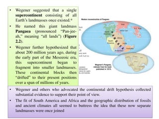• Wegener suggested that a single
supercontinent consisting of all
Earth’s landmasses once existed.*
• He named this giant landmass
Pangaea (pronounced “Pan-jee-
ah,” meaning “all lands”) (Figure
2.2).
• Wegener further hypothesized that
about 200 million years ago, during
the early part of the Mesozoic era,
this supercontinent began to
fragment into smaller landmasses.
These continental blocks then
“drifted” to their present positions
over a span of millions of years.
• Wegener and others who advocated the continental drift hypothesis collected
substantial evidence to support their point of view.
• The fit of South America and Africa and the geographic distribution of fossils
and ancient climates all seemed to buttress the idea that these now separate
landmasses were once joined
 