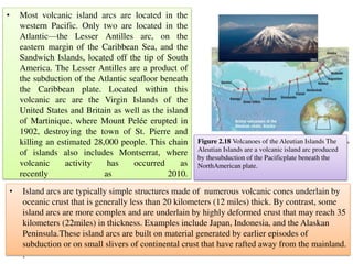 • Most volcanic island arcs are located in the
western Pacific. Only two are located in the
Atlantic—the Lesser Antilles arc, on the
eastern margin of the Caribbean Sea, and the
Sandwich Islands, located off the tip of South
America. The Lesser Antilles are a product of
the subduction of the Atlantic seafloor beneath
the Caribbean plate. Located within this
volcanic arc are the Virgin Islands of the
United States and Britain as well as the island
of Martinique, where Mount Pelée erupted in
1902, destroying the town of St. Pierre and
killing an estimated 28,000 people. This chain
of islands also includes Montserrat, where
volcanic activity has occurred as
recently as 2010.
• Island arcs are typically simple structures made of numerous volcanic cones underlain by
oceanic crust that is generally less than 20 kilometers (12 miles) thick. By contrast, some
island arcs are more complex and are underlain by highly deformed crust that may reach 35
kilometers (22miles) in thickness. Examples include Japan, Indonesia, and the Alaskan
Peninsula.These island arcs are built on material generated by earlier episodes of
subduction or on small slivers of continental crust that have rafted away from the mainland.
.
Figure 2.18 Volcanoes of the Aleutian Islands The
Aleutian Islands are a volcanic island arc produced
by thesubduction of the Pacificplate beneath the
NorthAmerican plate.
 