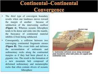 • The third type of convergent boundary
results when one landmass moves toward
the margin of another because of
subduction of the intervening seafloor
(Figure A). Whereas oceanic lithosphere
tends to be dense and sinks into the mantle,
the buoyancy of continental material
inhibits it from being subducted.
• Consequently, a collision between two
converging continental fragments ensues
(Figure B). This event folds and deforms
the accumulation of sediments and
sedimentary rocks along the continental
margins as if they had been placed in a
gigantic vise. The result is the formation of
a new mountain belt composed of
deformed sedimentary and metamorphic
rocks that often contain slivers of oceanic
lithosphere
 