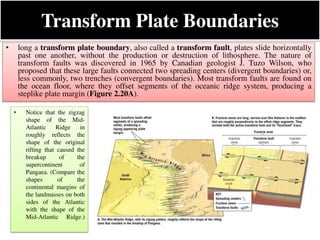 Transform Plate Boundaries
• long a transform plate boundary, also called a transform fault, plates slide horizontally
past one another, without the production or destruction of lithosphere. The nature of
transform faults was discovered in 1965 by Canadian geologist J. Tuzo Wilson, who
proposed that these large faults connected two spreading centers (divergent boundaries) or,
less commonly, two trenches (convergent boundaries). Most transform faults are found on
the ocean floor, where they offset segments of the oceanic ridge system, producing a
steplike plate margin (Figure 2.20A).
• Notice that the zigzag
shape of the Mid-
Atlantic Ridge in
roughly reflects the
shape of the original
rifting that caused the
breakup of the
supercontinent of
Pangaea. (Compare the
shapes of the
continental margins of
the landmasses on both
sides of the Atlantic
with the shape of the
Mid-Atlantic Ridge.)
 
