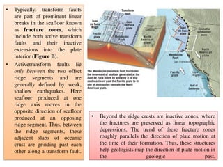 • Typically, transform faults
are part of prominent linear
breaks in the seafloor known
as fracture zones, which
include both active transform
faults and their inactive
extensions into the plate
interior (Figure B).
• Activetransform faults lie
only between the two offset
ridge segments and are
generally defined by weak,
shallow earthquakes. Here
seafloor produced at one
ridge axis moves in the
opposite direction of seafloor
produced at an opposing
ridge segment. Thus, between
the ridge segments, these
adjacent slabs of oceanic
crust are grinding past each
other along a transform fault.
• Beyond the ridge crests are inactive zones, where
the fractures are preserved as linear topographic
depressions. The trend of these fracture zones
roughly parallels the direction of plate motion at
the time of their formation. Thus, these structures
help geologists map the direction of plate motion in
the geologic past.
 