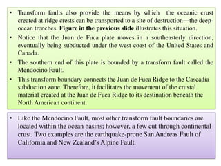 • Transform faults also provide the means by which the oceanic crust
created at ridge crests can be transported to a site of destruction—the deep-
ocean trenches. Figure in the previous slide illustrates this situation.
• Notice that the Juan de Fuca plate moves in a southeasterly direction,
eventually being subducted under the west coast of the United States and
Canada.
• The southern end of this plate is bounded by a transform fault called the
Mendocino Fault.
• This transform boundary connects the Juan de Fuca Ridge to the Cascadia
subduction zone. Therefore, it facilitates the movement of the crustal
material created at the Juan de Fuca Ridge to its destination beneath the
North American continent.
• Like the Mendocino Fault, most other transform fault boundaries are
located within the ocean basins; however, a few cut through continental
crust. Two examples are the earthquake-prone San Andreas Fault of
California and New Zealand’s Alpine Fault.
 