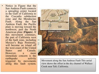 • Notice in Figure that the
San Andreas Fault connects
a spreading center located
in the Gulf of California to
the Cascadia subduction
zone and the Mendocino
Fault. Along the San
Andreas Fault, the Pacific
plate is moving toward the
northwest, past the North
American plate (Figure). If
this movement continues,
the part of California west
of the fault zone, including
Mexico’s Baja Peninsula,
will become an island off
the west coast of the United
States and Canada.
However, a more
immediate concern is the
earthquake activity
triggered by movements
along this fault system.
Movement along the San Andreas Fault This aerial
view shows the offset in the dry channel of Wallace
Creek near Taft, California.
 