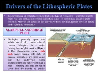 • Researchers are in general agreement that some type of convection—where hot mantle
rocks rise and cold, dense oceanic lithosphere sinks—is the ultimate driver of plate
tectonics. Many of the details of this convective flow, however, remain topics of debate
in the scientific community.
slab pull
• Geologists generally agree that
subduction of cold, dense slabs of
oceanic lithosphere is a major
driving force of plate motion (Figure
). This phenomenon, called slab
pull, occurs because cold slabs of
oceanic lithosphere are more dense
than the underlying warm
asthenosphere and hence “sink like a
rock”—meaning that they are pulled
down into the mantle by gravity
 