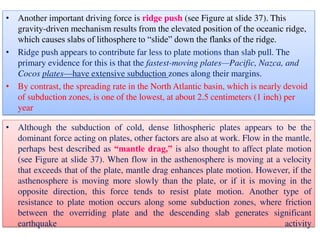 • Another important driving force is ridge push (see Figure at slide 37). This
gravity-driven mechanism results from the elevated position of the oceanic ridge,
which causes slabs of lithosphere to “slide” down the flanks of the ridge.
• Ridge push appears to contribute far less to plate motions than slab pull. The
primary evidence for this is that the fastest-moving plates—Pacific, Nazca, and
Cocos plates—have extensive subduction zones along their margins.
• By contrast, the spreading rate in the North Atlantic basin, which is nearly devoid
of subduction zones, is one of the lowest, at about 2.5 centimeters (1 inch) per
year
• Although the subduction of cold, dense lithospheric plates appears to be the
dominant force acting on plates, other factors are also at work. Flow in the mantle,
perhaps best described as “mantle drag,” is also thought to affect plate motion
(see Figure at slide 37). When flow in the asthenosphere is moving at a velocity
that exceeds that of the plate, mantle drag enhances plate motion. However, if the
asthenosphere is moving more slowly than the plate, or if it is moving in the
opposite direction, this force tends to resist plate motion. Another type of
resistance to plate motion occurs along some subduction zones, where friction
between the overriding plate and the descending slab generates significant
earthquake activity
 