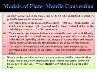 • Although convection in the mantle has yet to be fully understood, researchers
generally agree on the following:
a) Convective flow in the rocky 2900-kilometer- (1800 mile-) thick mantle—in
which warm, buoyant rock rises and cooler, denser material sinks—is the
underlying driving force for plate movement.
b) Mantle convection and plate tectonics are part of the same system. Subducting
oceanic plates drive the cold downward-moving portion of convective flow,
while shallow upwelling of hot rock along the oceanic ridge and buoyant
mantle plumes are the upward-flowing arms of the convective mechanism.
c) Convective flow in the mantle is a major mechanism for transporting heat
away from Earth’s interior to the surface, where it is eventually radiated into
space.
• What is not known with certainty is the exact structure of this convective flow.
Several models have been proposed for plate–mantle convection, and we will
look at two of them viz. 1. Whole-Mantle Convection and 2. Layer Cake
Model
 