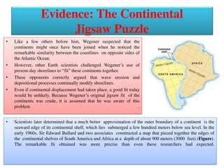 Evidence: The Continental
Jigsaw Puzzle
• Like a few others before him, Wegener suspected that the
continents might once have been joined when he noticed the
remarkable similarity between the coastlines on opposite sides of
the Atlantic Ocean.
• However, other Earth scientists challenged Wegener’s use of
present-day shorelines to “fit” these continents together.
• These opponents correctly argued that wave erosion and
depositional processes continually modify shorelines.
• Even if continental displacement had taken place, a good fit today
would be unlikely. Because Wegener’s original jigsaw fit of the
continents was crude, it is assumed that he was aware of this
problem .
• Scientists later determined that a much better approximation of the outer boundary of a continent is the
seaward edge of its continental shelf, which lies submerged a few hundred meters below sea level. In the
early 1960s, Sir Edward Bullard and two associates constructed a map that pieced together the edges of
the continental shelves of South America and Africa at a depth of about 900 meters (3000 feet) (Figure).
The remarkable fit obtained was more precise than even these researchers had expected.
 