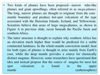 • Two kinds of plumes have been proposed—narrow tube-like
plumes and giant upwellings, often referred to as mega-plumes.
The long, narrow plumes are thought to originate from the core–
mantle boundary and produce hot-spot volcanism of the type
associated with the Hawaiian Islands, Iceland, and Yellowstone.
Scientists believe that areas of large mega-plumes, as shown in
Figure A in previous slide, occur beneath the Pacific basin and
southern Africa.
• The latter structure is thought to explain why southern Africa has
an elevation much higher than would be predicted for a stable
continental landmass. In the whole-mantle convection model, heat
for both types of plumes is thought to arise mainly from Earth’s
core, while the deep mantle provides a source for chemically
distinct magmas. However, some researchers have questioned that
idea and instead propose that the source of magma for most hot
spot volcanism is found in the upper
mantle (asthenosphere)
 