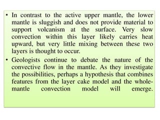 • In contrast to the active upper mantle, the lower
mantle is sluggish and does not provide material to
support volcanism at the surface. Very slow
convection within this layer likely carries heat
upward, but very little mixing between these two
layers is thought to occur.
• Geologists continue to debate the nature of the
convective flow in the mantle. As they investigate
the possibilities, perhaps a hypothesis that combines
features from the layer cake model and the whole-
mantle convection model will emerge.
 