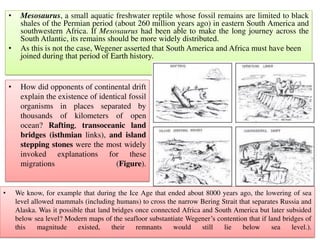 • Mesosaurus, a small aquatic freshwater reptile whose fossil remains are limited to black
shales of the Permian period (about 260 million years ago) in eastern South America and
southwestern Africa. If Mesosaurus had been able to make the long journey across the
South Atlantic, its remains should be more widely distributed.
• As this is not the case, Wegener asserted that South America and Africa must have been
joined during that period of Earth history.
• How did opponents of continental drift
explain the existence of identical fossil
organisms in places separated by
thousands of kilometers of open
ocean? Rafting, transoceanic land
bridges (isthmian links), and island
stepping stones were the most widely
invoked explanations for these
migrations (Figure).
• We know, for example that during the Ice Age that ended about 8000 years ago, the lowering of sea
level allowed mammals (including humans) to cross the narrow Bering Strait that separates Russia and
Alaska. Was it possible that land bridges once connected Africa and South America but later subsided
below sea level? Modern maps of the seafloor substantiate Wegener’s contention that if land bridges of
this magnitude existed, their remnants would still lie below sea level.).
 