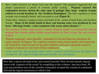 • How could extensive ice sheets form near the equator? One proposal suggested that our
planet experienced a period of extreme global cooling. Wegener rejected this
explanation because during the same span of geologic time, large tropical swamps
existed in several locations in the Northern Hemisphere. The lush vegetation in these
swamps was eventually buried and converted to coal (Figure B).
• Today these deposits comprise major coal fields in the eastern United States and Northern
Europe. Many of the fossils found in these coal bearing rocks were produced by tree
ferns with large fronds—a fact consistent with warm, moist climates.**
• The existence of these large tropical swamps, Wegener argued, was inconsistent with the
proposal that extreme global cooling caused glaciers to form in areas that are currently
tropical.
• Wegener suggested a more plausible explanation for the late Paleozoic glaciation: the
supercontinent of Pangaea. The southern continents being joined together and located near
the South Pole would account for the polar conditions necessary to generate extensive
expanses of glacial ice over much of these landmasses (Figure B).
• At the same time, this geography places today’s northern continents nearer the equator and
accounts for the tropical swamps that generated the vast coal deposits.
How does a glacier develop in hot, arid central Australia? How do land animals migrate
across wide expanses of the ocean? As compelling as this evidence may have been, 50
years passed before most of the scientific community accepted the concept of continental
drift and the logical conclusions to which it led.
 