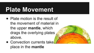 Plate Movement
● Plate motion is the result of
the movement of material in
the upper mantle, which
drags the overlying plates
above.
● Convection currents take
place in the mantle
 