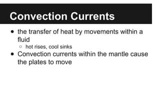 Convection Currents
● the transfer of heat by movements within a
fluid
○ hot rises, cool sinks
● Convection currents within the mantle cause
the plates to move
 