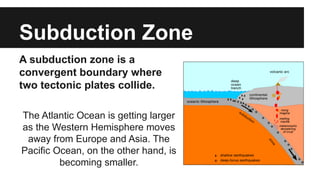 Subduction Zone
A subduction zone is a
convergent boundary where
two tectonic plates collide.
The Atlantic Ocean is getting larger
as the Western Hemisphere moves
away from Europe and Asia. The
Pacific Ocean, on the other hand, is
becoming smaller.
 