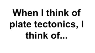 When I think of
plate tectonics, I
think of...
 