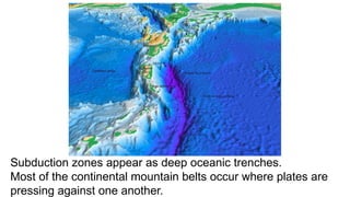Subduction zones appear as deep oceanic trenches.
Most of the continental mountain belts occur where plates are
pressing against one another.
 