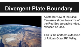 A satellite view of the Sinai
Peninsula shows two arms of
the Red Sea spreading ridge,
exposed on land.
This is the northern extension
of Africa’s Great Rift Valley.
Divergent Plate Boundary
 