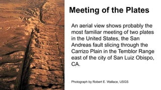 Meeting of the Plates
An aerial view shows probably the
most familiar meeting of two plates
in the United States, the San
Andreas fault slicing through the
Carrizo Plain in the Temblor Range
east of the city of San Luiz Obispo,
CA.
Photograph by Robert E. Wallace, USGS
 