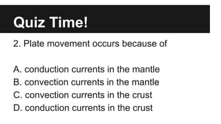 Quiz Time!
2. Plate movement occurs because of
A. conduction currents in the mantle
B. convection currents in the mantle
C. convection currents in the crust
D. conduction currents in the crust
 