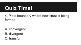 Quiz Time!
4. Plate boundary where new crust is being
formed
A. convergent
B. divergent
C. transform
 
