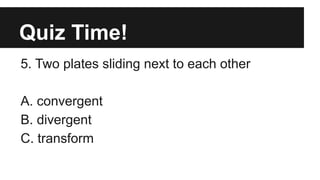 Quiz Time!
5. Two plates sliding next to each other
A. convergent
B. divergent
C. transform
 