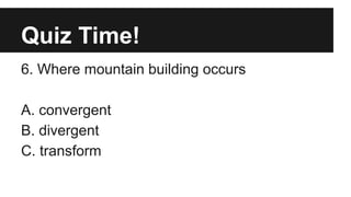 Quiz Time!
6. Where mountain building occurs
A. convergent
B. divergent
C. transform
 
