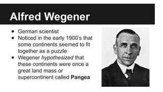 Alfred Wegener
● German scientist
● Noticed in the early 1900’s that
some continents seemed to fit
together as a puzzle
● Wegener hypothesized that
these continents were once a
great land mass or
supercontinent called Pangea
 