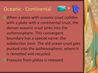 Oceanic - ContinentalWhen a plate with oceanic crust collides with a plate with a continental crust, the denser oceanic crust sinks into the asthenosphere. This convergent boundary has a special name: the subduction zone. The old ocean crust gets pushed into the asthenosphere, where it is remelted and recycled.Pressure from plates is released.