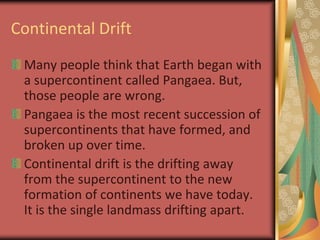 Continental DriftMany people think that Earth began with a supercontinent called Pangaea. But, those people are wrong.Pangaea is the most recent succession of supercontinents that have formed, and broken up over time.Continental drift is the drifting away from the supercontinent to the new formation of continents we have today. It is the single landmass drifting apart.