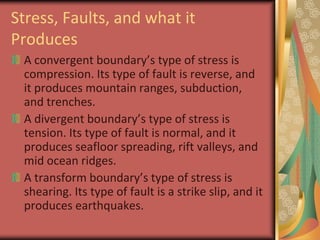 Stress, Faults, and what it ProducesA convergent boundary’s type of stress is compression. Its type of fault is reverse, and it produces mountain ranges, subduction, and trenches.A divergent boundary’s type of stress is tension. Its type of fault is normal, and it produces seafloor spreading, rift valleys, and mid ocean ridges.A transform boundary’s type of stress is shearing. Its type of fault is a strike slip, and it produces earthquakes.