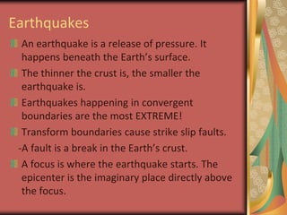 EarthquakesAn earthquake is a release of pressure. It happens beneath the Earth’s surface.The thinner the crust is, the smaller the earthquake is.Earthquakes happening in convergent boundaries are the most EXTREME! Transform boundaries cause strike slip faults.   -A fault is a break in the Earth’s crust.A focus is where the earthquake starts. The epicenter is the imaginary place directly above the focus.