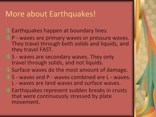 More about Earthquakes!Earthquakes happen at boundary lines.P - waves are primary waves or pressure waves. They travel through both solids and liquids, and they travel FAST. S - waves are secondary waves. They only travel through solids, and not liquids.Surface waves do the most amount of damage.S - waves and P - waves combined are L - waves. L - waves are land waves and surface waves. Earthquakes represent sudden breaks in crusts that were continuously stressed by plate movement. 