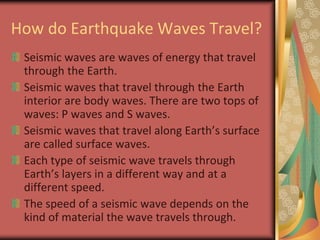How do Earthquake Waves Travel?Seismic waves are waves of energy that travel through the Earth.Seismic waves that travel through the Earth interior are body waves. There are two tops of waves: P waves and S waves. Seismic waves that travel along Earth’s surface are called surface waves.Each type of seismic wave travels through Earth’s layers in a different way and at a different speed.The speed of a seismic wave depends on the kind of material the wave travels through.