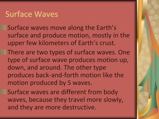 Surface WavesSurface waves move along the Earth’s surface and produce motion, mostly in the upper few kilometers of Earth’s crust.There are two types of surface waves. One type of surface wave produces motion up, down, and around. The other type produces back-and-forth motion like the motion produced by S waves.Surface waves are different from body waves, because they travel more slowly, and they are more destructive.