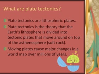 What are plate tectonics?Plate tectonics are lithosphericplates.Plate tectonics is the theory that the Earth’s lithosphere is divided into tectonic plates that move around on top of the asthenosphere (soft rock).Moving plates cause major changes in a world map over millions of years.