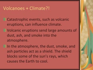 Volcanoes + Climate?!Catastrophic events, such as volcanic eruptions, can influence climate. Volcanic eruptions send large amounts of dust, ash, and smoke into the atmosphere.In the atmosphere, the dust, smoke, and ash particles act as a shield. The shield blocks some of the sun’s rays, which causes the Earth to cool.