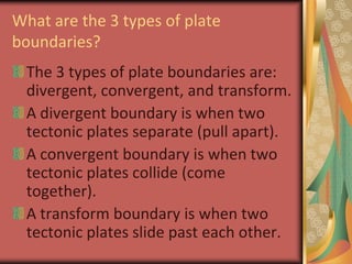 What are the 3 types of plate boundaries?The 3 types of plate boundaries are: divergent, convergent, and transform.A divergent boundary is when two tectonic plates separate (pull apart).A convergent boundary is when two tectonic plates collide (come together).A transform boundary is when two tectonic plates slide past each other.