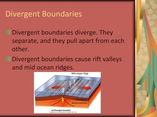 Divergent BoundariesDivergent boundaries diverge. They separate, and they pull apart from each other.Divergent boundaries cause rift valleys and mid ocean ridges.
