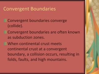 Convergent BoundariesConvergent boundaries converge (collide).Convergent boundaries are often known as subduction zones.When continental crust meets continental crust at a convergent boundary, a collision occurs, resulting in folds, faults, and high mountains.