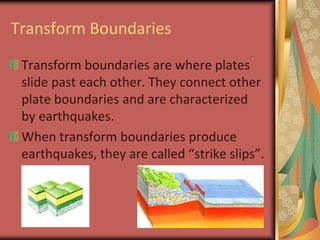 Transform BoundariesTransform boundaries are where plates slide past each other. They connect other plate boundaries and are characterized by earthquakes.When transform boundaries produce earthquakes, they are called “strike slips”.
