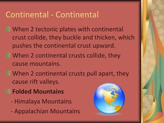 Continental - ContinentalWhen 2 tectonic plates with continental crust collide, they buckle and thicken, which pushes the continental crust upward.When 2 continental crusts collide, they cause mountains. When 2 continental crusts pull apart, they cause rift valleys.Folded Mountains   - Himalaya Mountains   - Appalachian Mountains