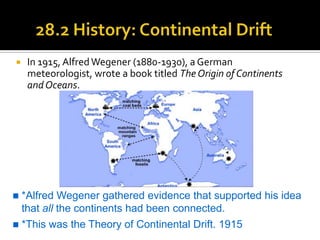     In 1915, Alfred Wegener (1880-1930), a German
     meteorologist, wrote a book titled The Origin of Continents
     and Oceans.




   *Alfred Wegener gathered evidence that supported his idea
    that all the continents had been connected.
   *This was the Theory of Continental Drift. 1915
 