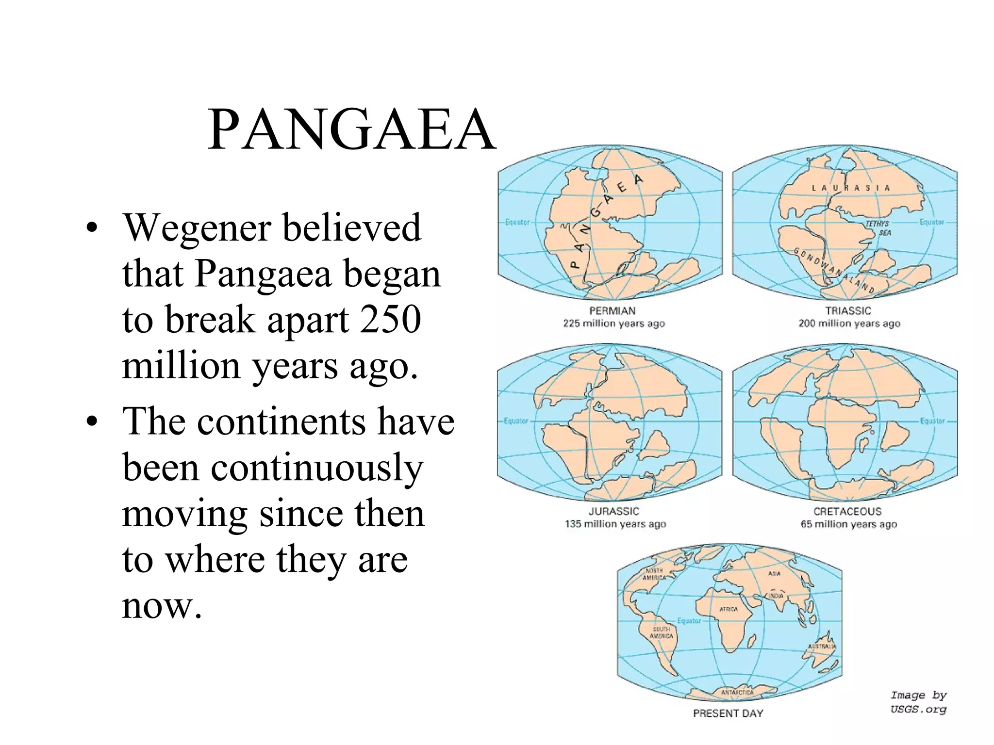 PANGAEA Wegener believed that Pangaea began to break apart 250 million years ago. The continents have been continuously moving since then to where they are now. 