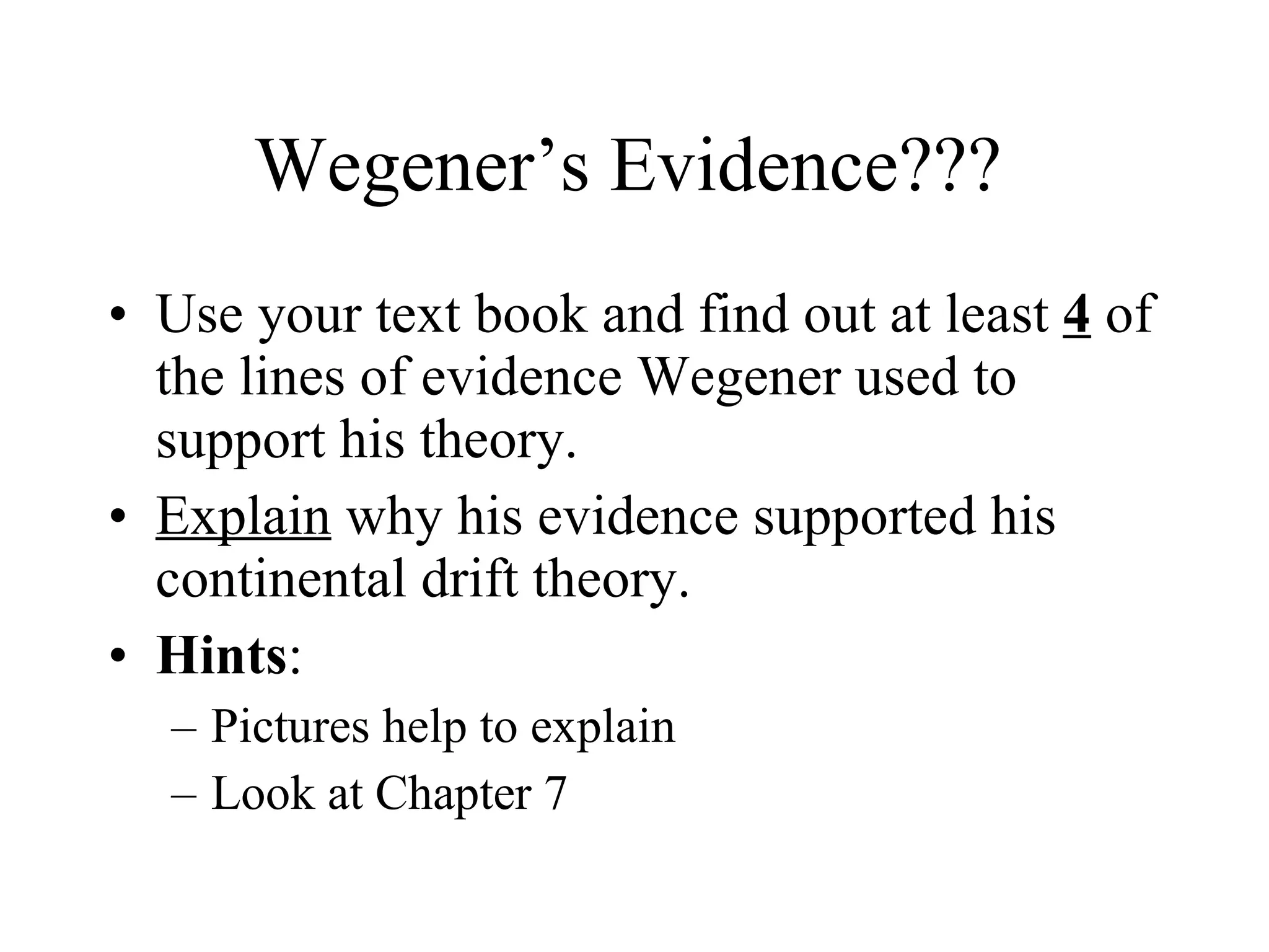 Wegener’s Evidence??? Use your text book and find out at least  4  of the lines of evidence Wegener used to support his theory. Explain  why his evidence supported his continental drift theory. Hints : Pictures help to explain Look at Chapter 7 