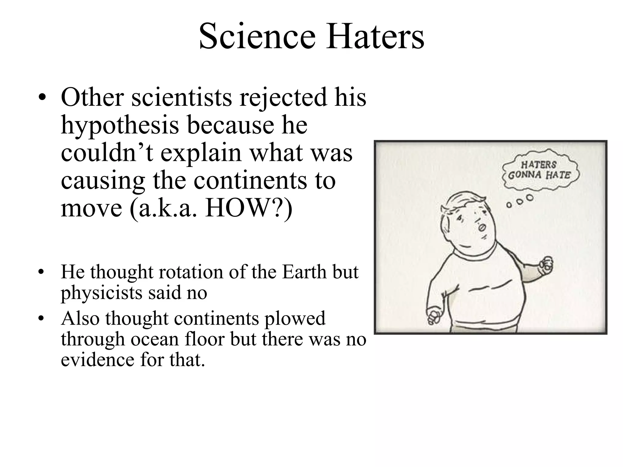Science Haters Other scientists rejected his hypothesis because he couldn’t explain what was causing the continents to move (a.k.a. HOW?) He thought rotation of the Earth but physicists said no Also thought continents plowed through ocean floor but there was no evidence for that. 